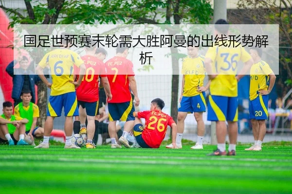 国足世预赛末轮需大胜阿曼的出线形势解析